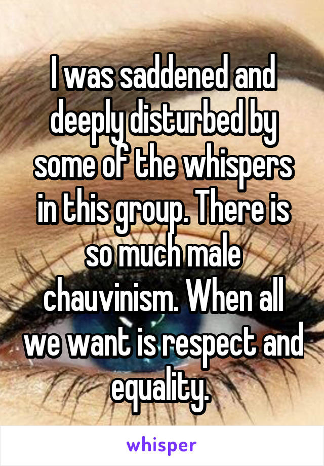 I was saddened and deeply disturbed by some of the whispers in this group. There is so much male chauvinism. When all we want is respect and equality. 