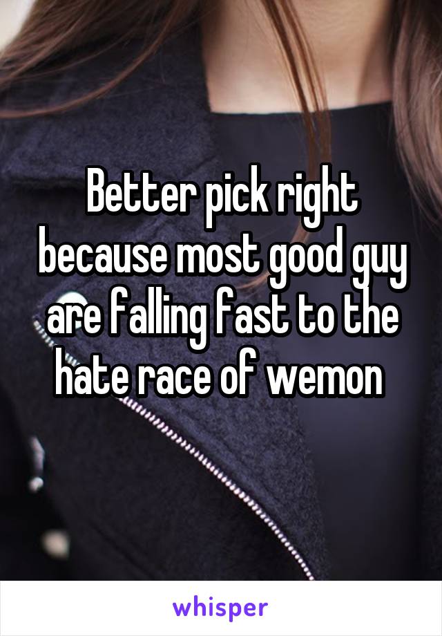 Better pick right because most good guy are falling fast to the hate race of wemon 
