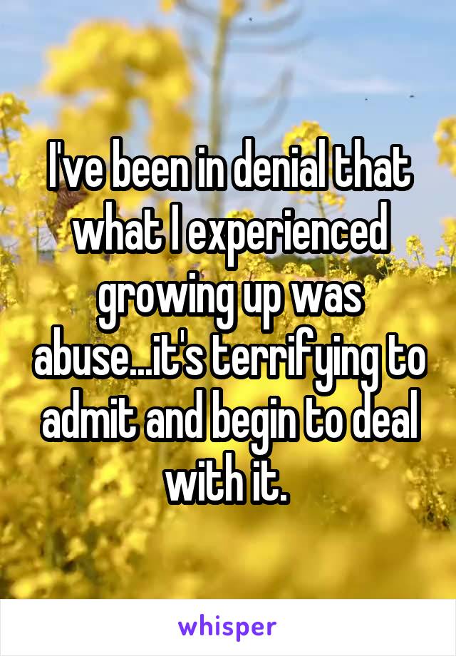 I've been in denial that what I experienced growing up was abuse...it's terrifying to admit and begin to deal with it. 
