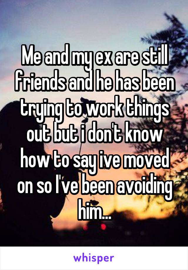 Me and my ex are still friends and he has been trying to work things out but i don't know how to say ive moved on so I've been avoiding him...