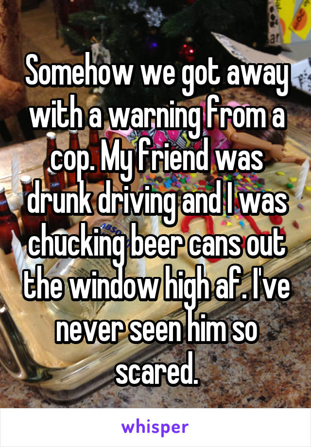 Somehow we got away with a warning from a cop. My friend was drunk driving and I was chucking beer cans out the window high af. I've never seen him so scared.