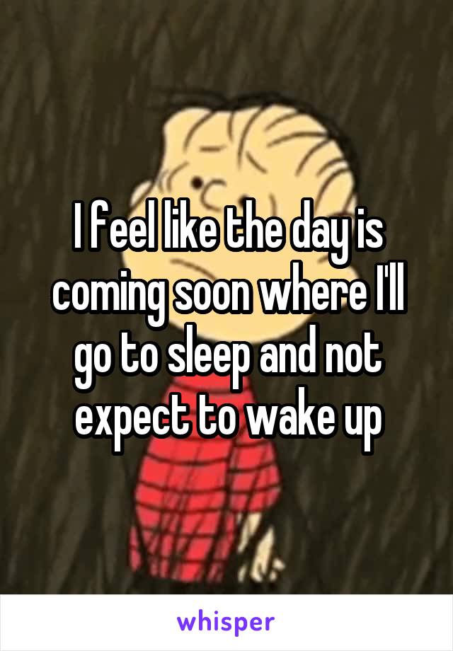 I feel like the day is coming soon where I'll go to sleep and not expect to wake up