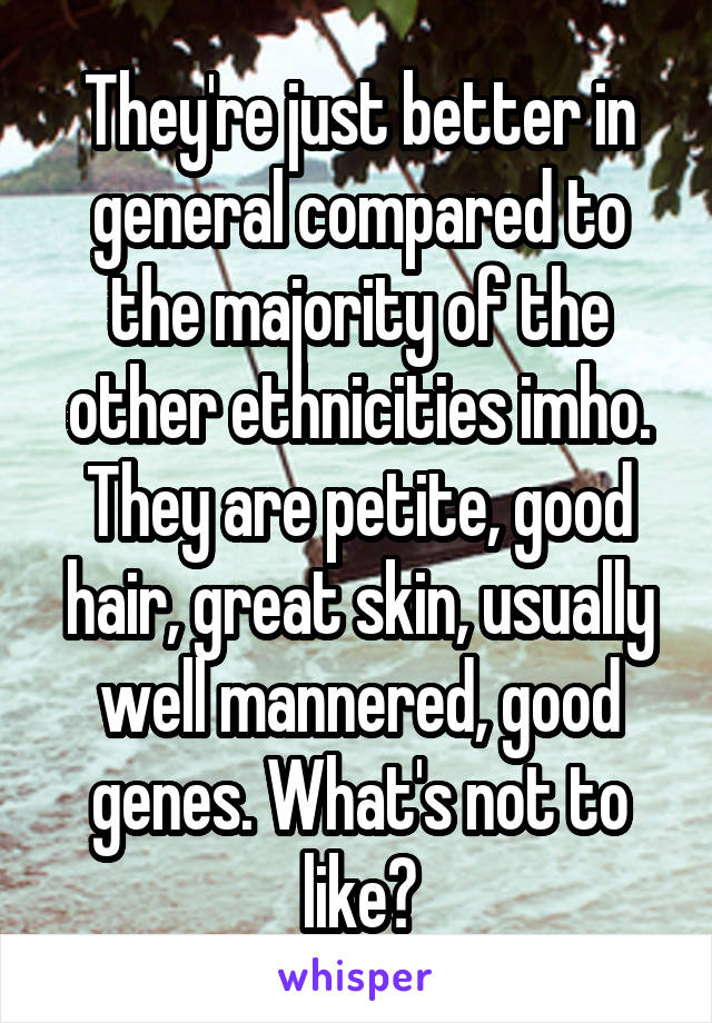 They're just better in general compared to the majority of the other ethnicities imho. They are petite, good hair, great skin, usually well mannered, good genes. What's not to like?