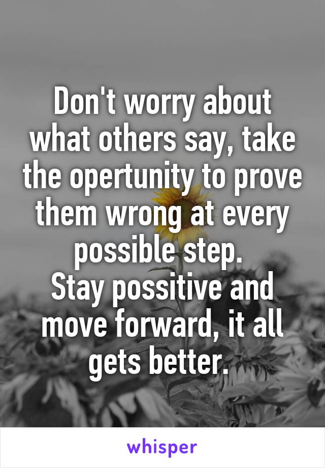 Don't worry about what others say, take the opertunity to prove them wrong at every possible step. 
Stay possitive and move forward, it all gets better. 