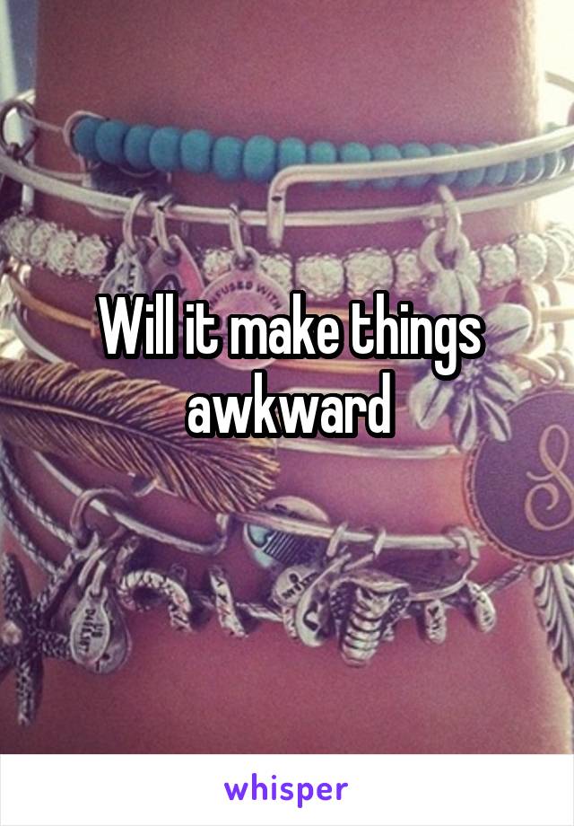 Will it make things awkward
