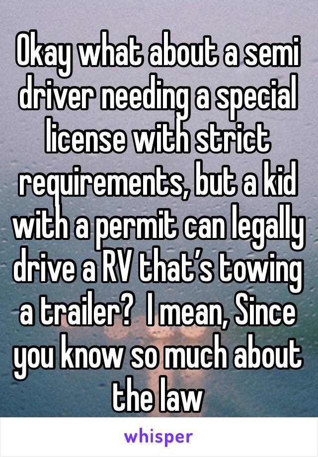 Okay what about a semi driver needing a special license with strict requirements, but a kid with a permit can legally drive a RV that’s towing a trailer?  I mean, Since you know so much about the law