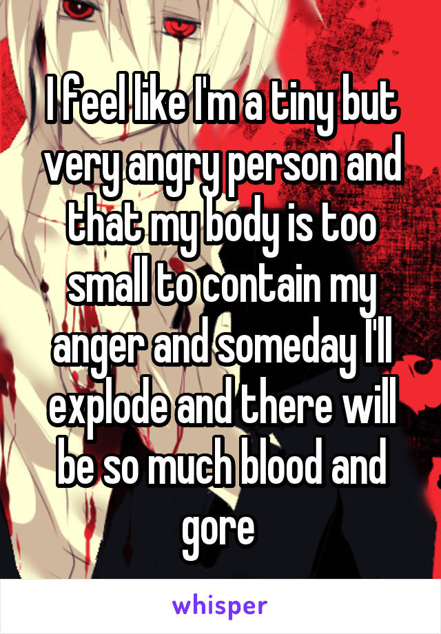 I feel like I'm a tiny but very angry person and that my body is too small to contain my anger and someday I'll explode and there will be so much blood and gore 
