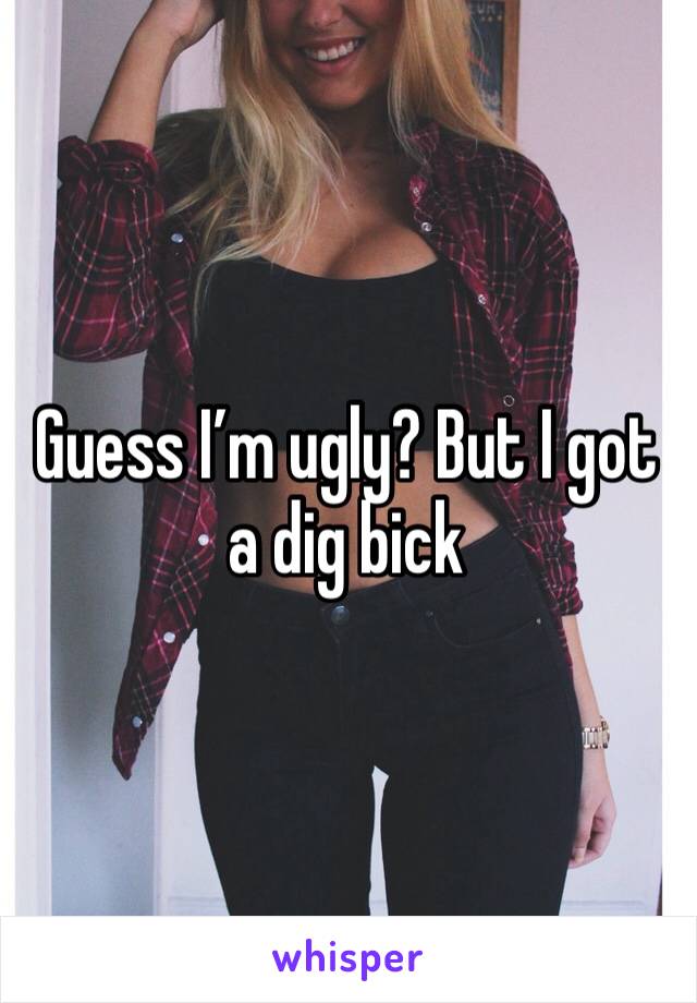 Guess I’m ugly? But I got a dig bick 
