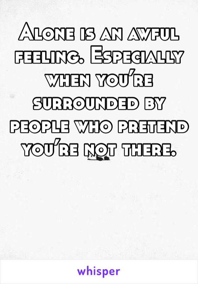 Alone is an awful feeling. Especially when you’re surrounded by people who pretend you’re not there. 