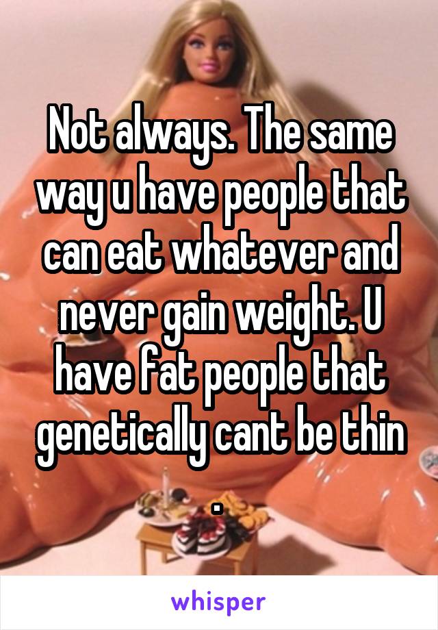 Not always. The same way u have people that can eat whatever and never gain weight. U have fat people that genetically cant be thin . 