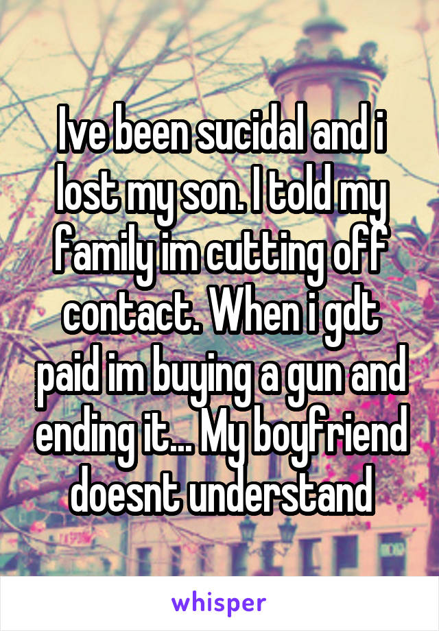 Ive been sucidal and i lost my son. I told my family im cutting off contact. When i gdt paid im buying a gun and ending it... My boyfriend doesnt understand