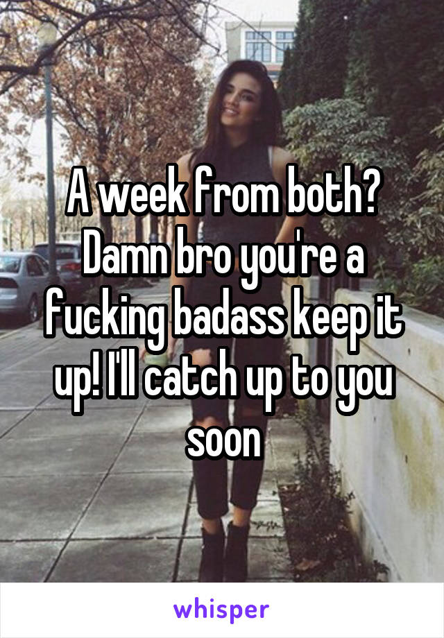 A week from both? Damn bro you're a fucking badass keep it up! I'll catch up to you soon