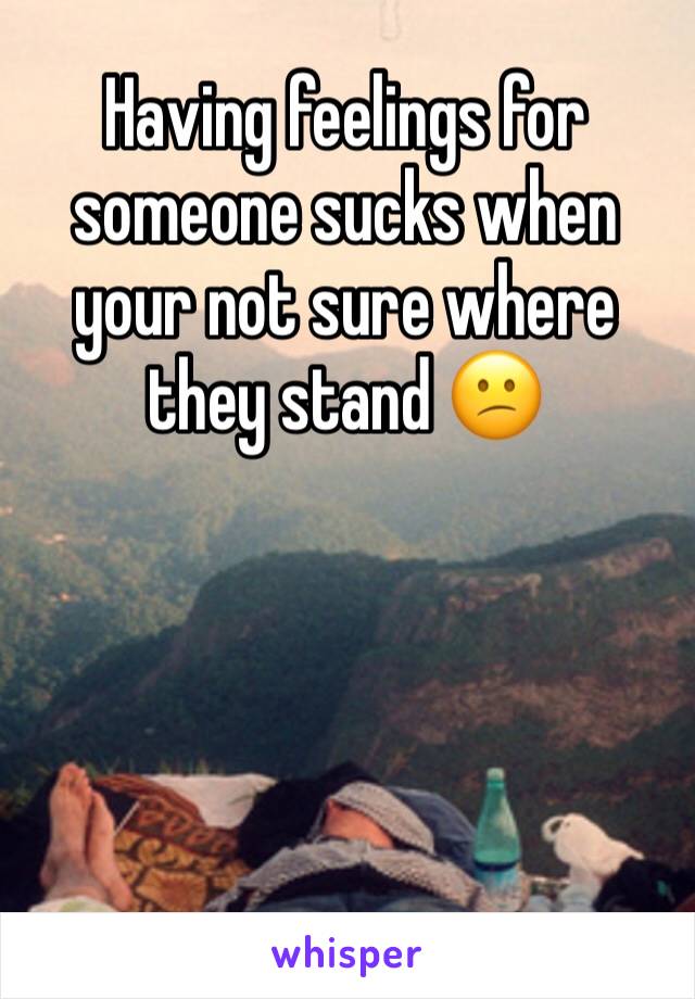 Having feelings for someone sucks when your not sure where they stand 😕