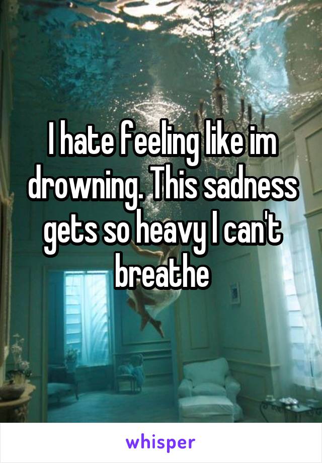 I hate feeling like im drowning. This sadness gets so heavy I can't breathe
