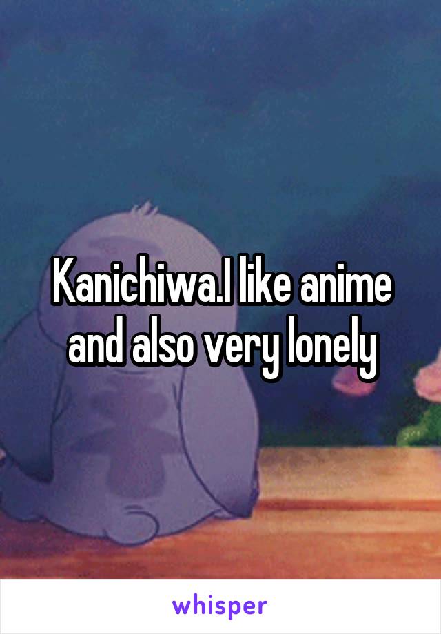 Kanichiwa.I like anime and also very lonely