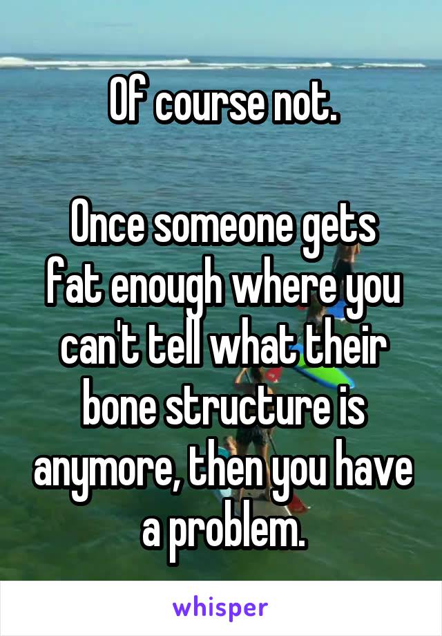 Of course not.

Once someone gets fat enough where you can't tell what their bone structure is anymore, then you have a problem.