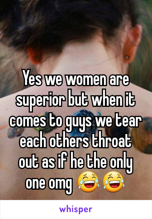 Yes we women are superior but when it comes to guys we tear each others throat out as if he the only one omg 😂😂