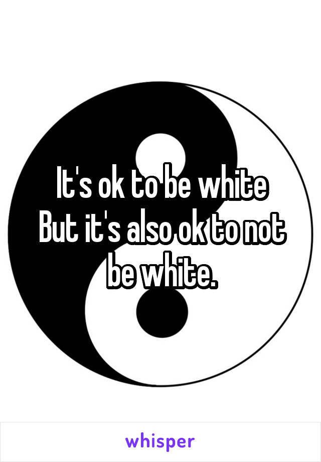 It's ok to be white
But it's also ok to not be white.