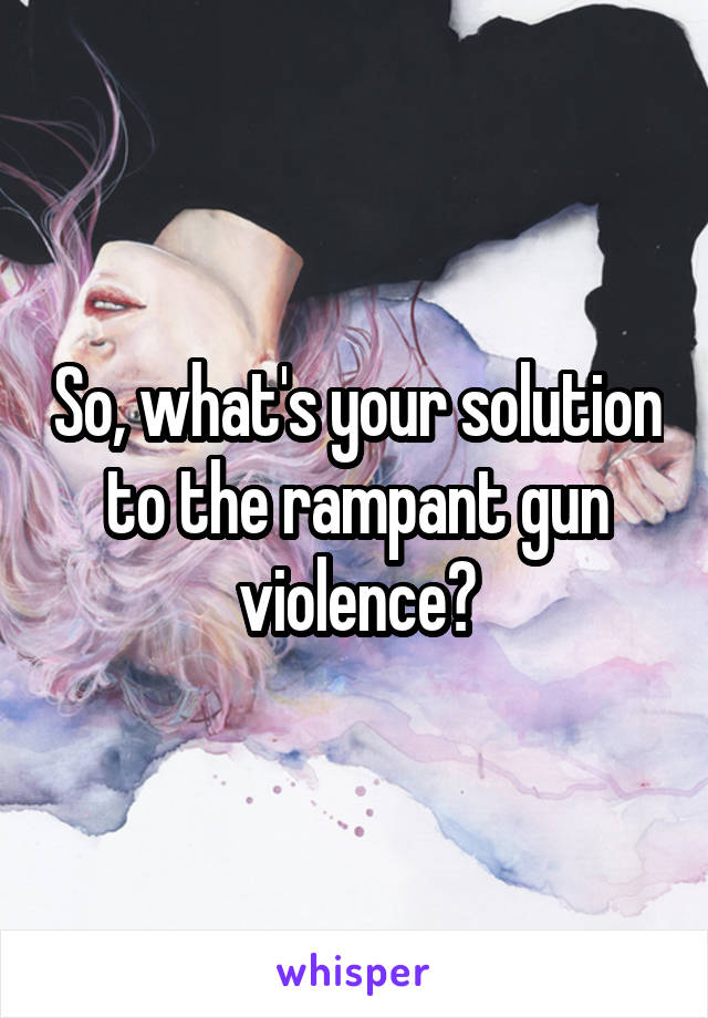 So, what's your solution to the rampant gun violence?