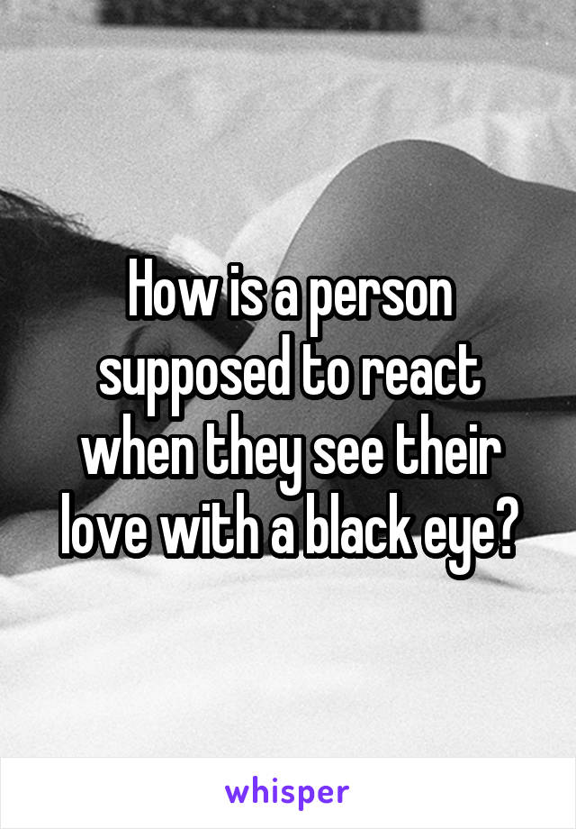 How is a person supposed to react when they see their love with a black eye?