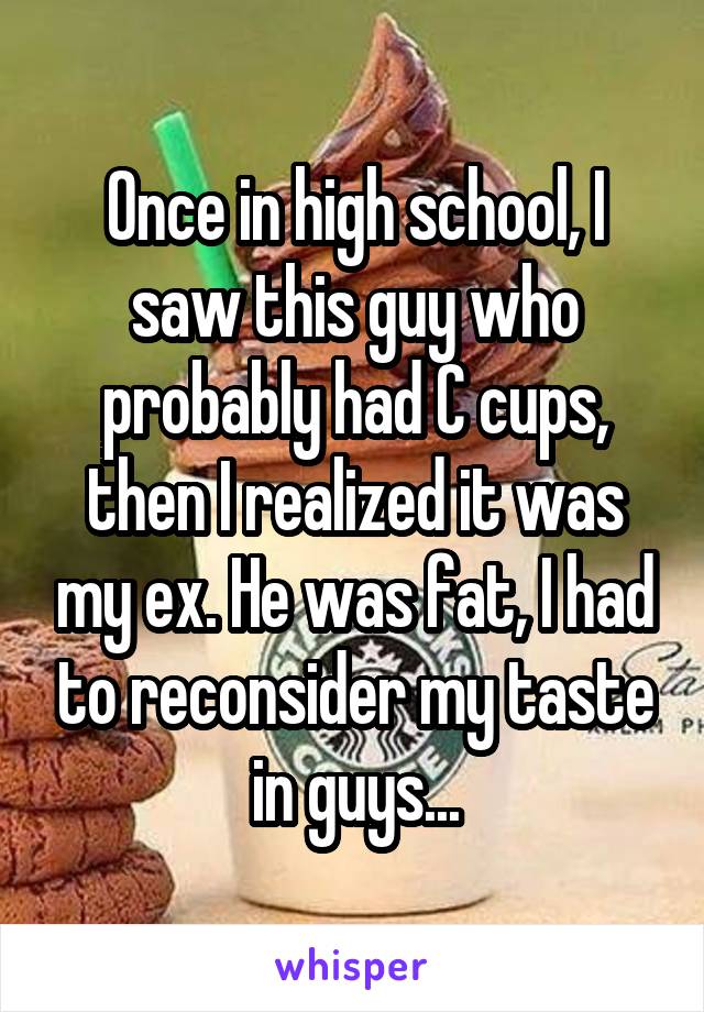 Once in high school, I saw this guy who probably had C cups, then I realized it was my ex. He was fat, I had to reconsider my taste in guys...