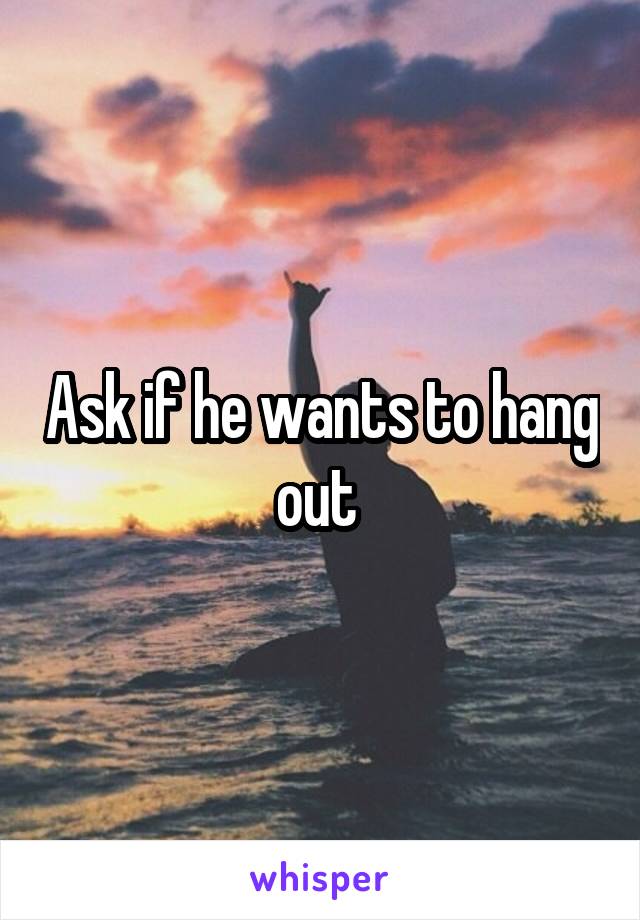 Ask if he wants to hang out 
