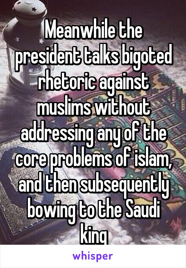 Meanwhile the president talks bigoted rhetoric against muslims without addressing any of the core problems of islam, and then subsequently bowing to the Saudi king