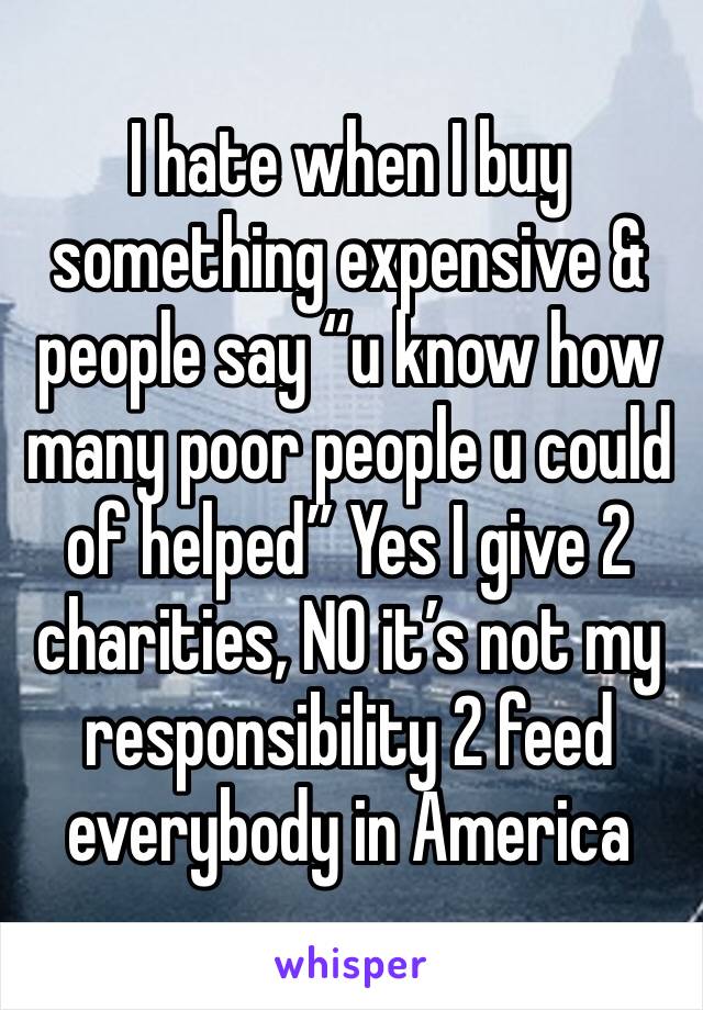 I hate when I buy something expensive & people say “u know how many poor people u could of helped” Yes I give 2 charities, NO it’s not my responsibility 2 feed everybody in America 