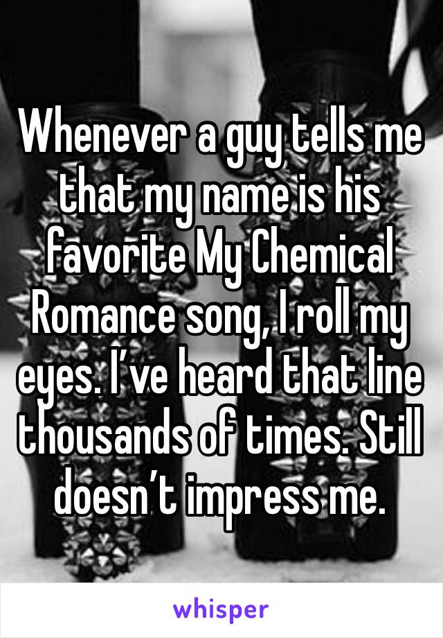 Whenever a guy tells me that my name is his favorite My Chemical Romance song, I roll my eyes. I’ve heard that line thousands of times. Still doesn’t impress me. 