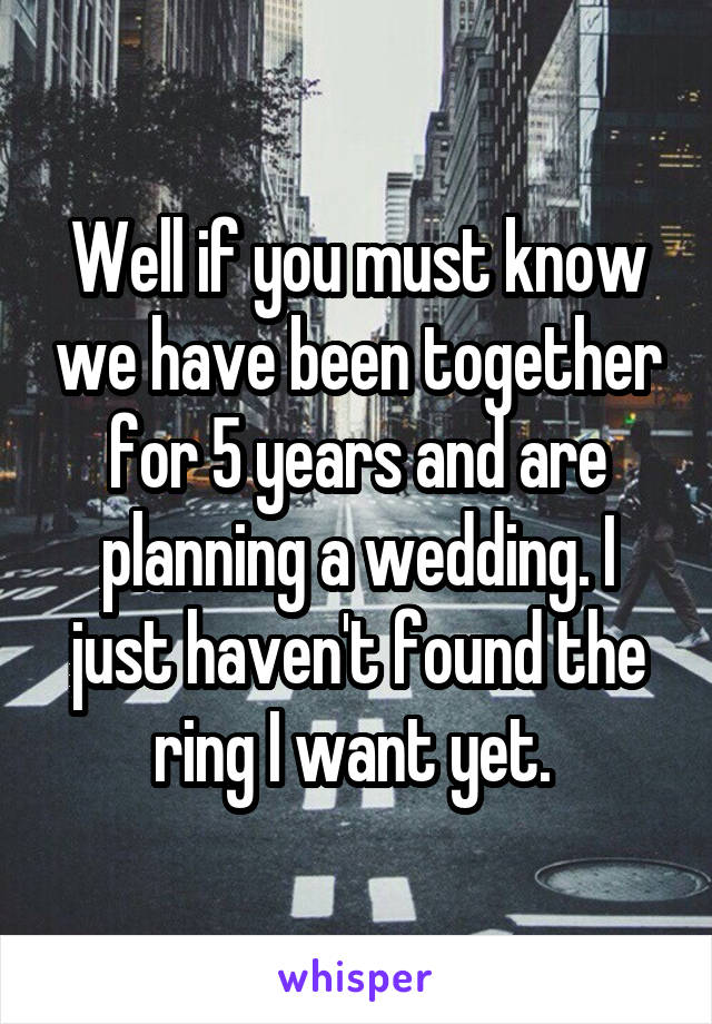 Well if you must know we have been together for 5 years and are planning a wedding. I just haven't found the ring I want yet. 