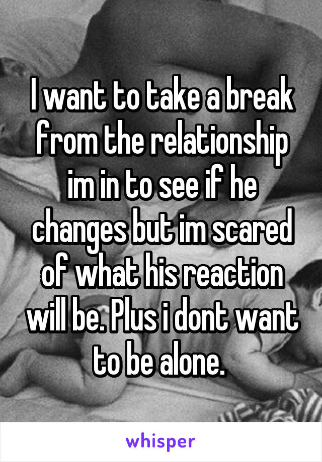 I want to take a break from the relationship im in to see if he changes but im scared of what his reaction will be. Plus i dont want to be alone. 