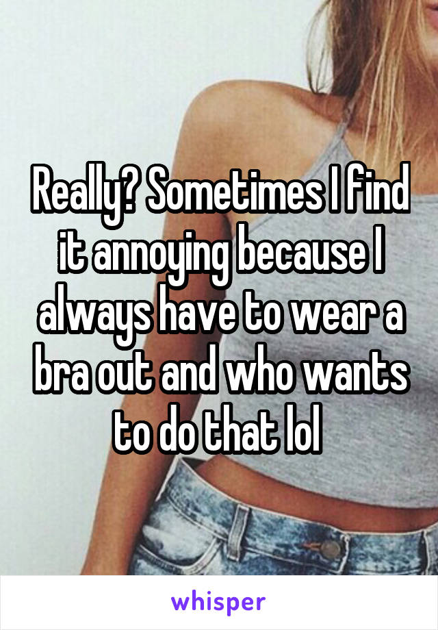 Really? Sometimes I find it annoying because I always have to wear a bra out and who wants to do that lol 