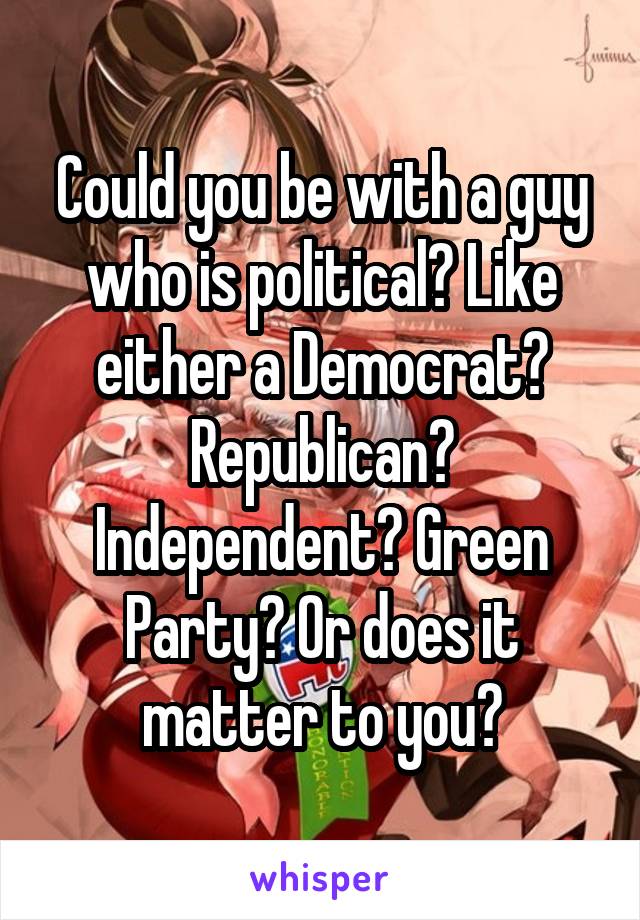 Could you be with a guy who is political? Like either a Democrat? Republican? Independent? Green Party? Or does it matter to you?