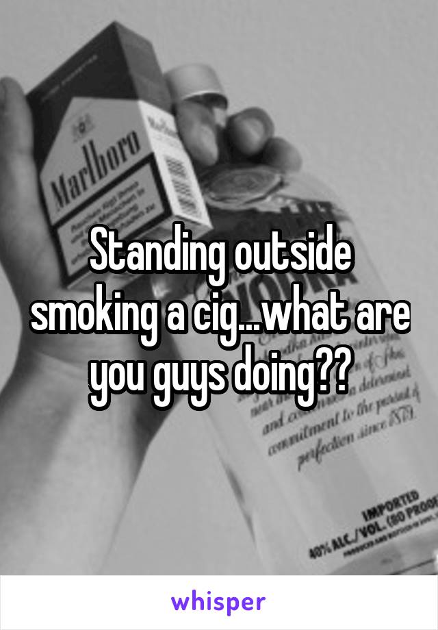 Standing outside smoking a cig...what are you guys doing??