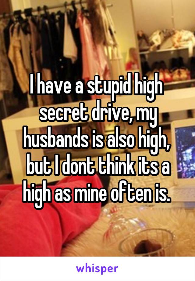 I have a stupid high  secret drive, my husbands is also high,  but I dont think its a high as mine often is. 