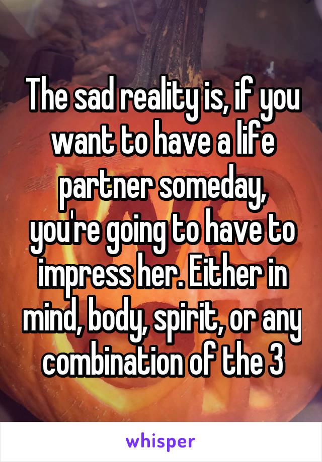 The sad reality is, if you want to have a life partner someday, you're going to have to impress her. Either in mind, body, spirit, or any combination of the 3