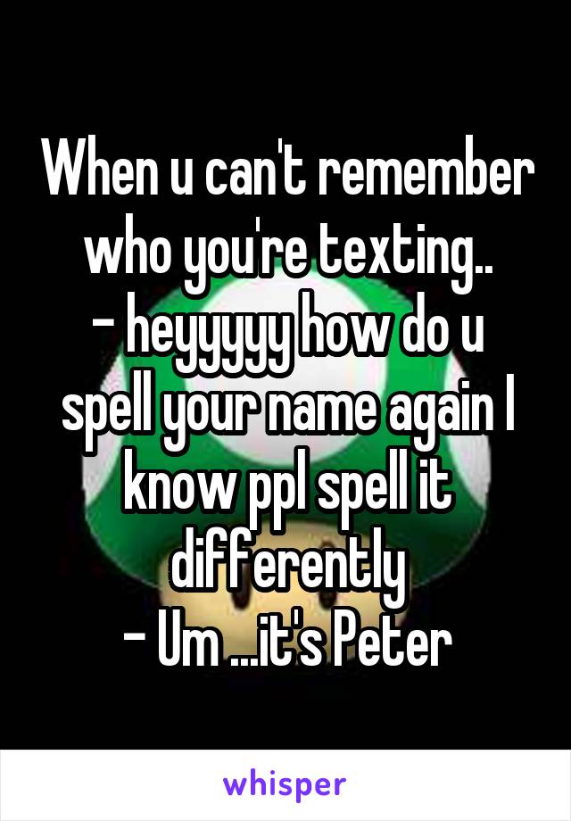 When u can't remember who you're texting..
- heyyyyy how do u spell your name again I know ppl spell it differently
- Um ...it's Peter