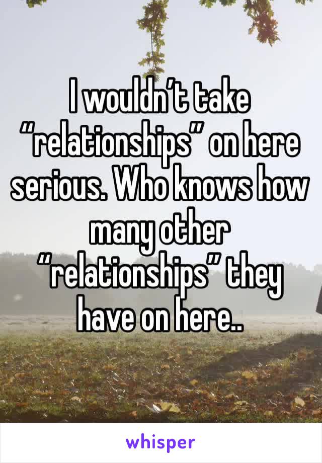 I wouldn’t take “relationships” on here serious. Who knows how many other “relationships” they have on here..