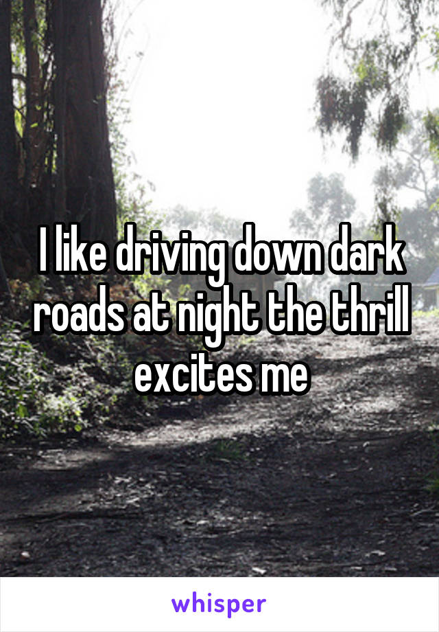 I like driving down dark roads at night the thrill excites me