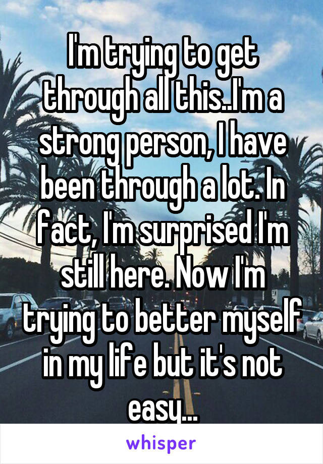 I'm trying to get through all this..I'm a strong person, I have been through a lot. In fact, I'm surprised I'm still here. Now I'm trying to better myself in my life but it's not easy...