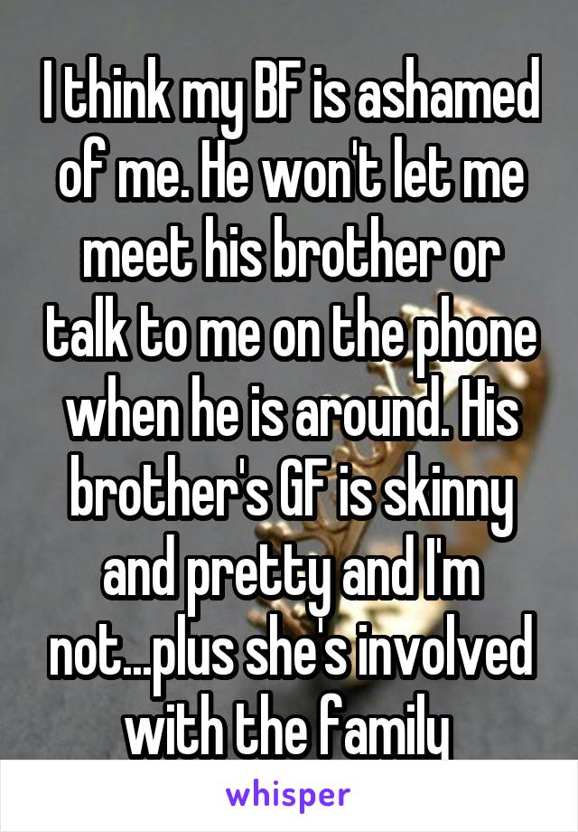 I think my BF is ashamed of me. He won't let me meet his brother or talk to me on the phone when he is around. His brother's GF is skinny and pretty and I'm not...plus she's involved with the family 