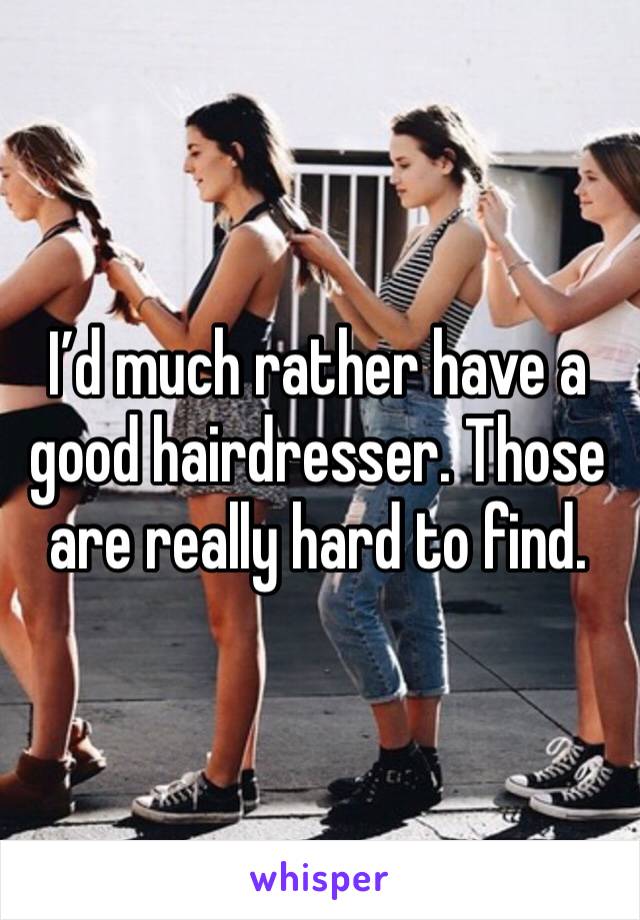I’d much rather have a good hairdresser. Those are really hard to find. 