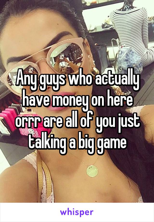 Any guys who actually have money on here orrr are all of you just talking a big game