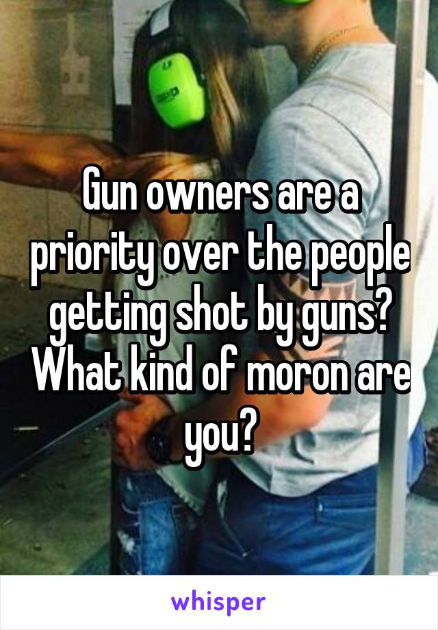 Gun owners are a priority over the people getting shot by guns? What kind of moron are you?