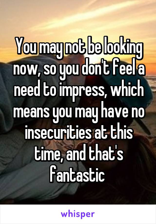 You may not be looking now, so you don't feel a need to impress, which means you may have no insecurities at this time, and that's fantastic 