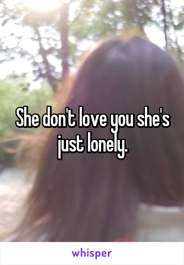 She don't love you she's just lonely.