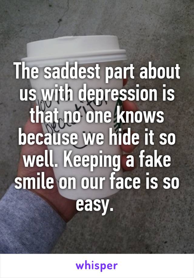 The saddest part about us with depression is that no one knows because we hide it so well. Keeping a fake smile on our face is so easy. 