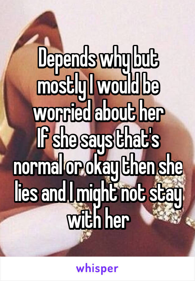 Depends why but mostly I would be worried about her
If she says that's normal or okay then she lies and I might not stay with her