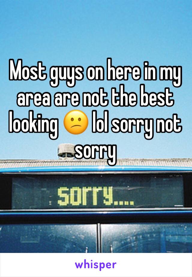 Most guys on here in my area are not the best looking 😕 lol sorry not sorry 