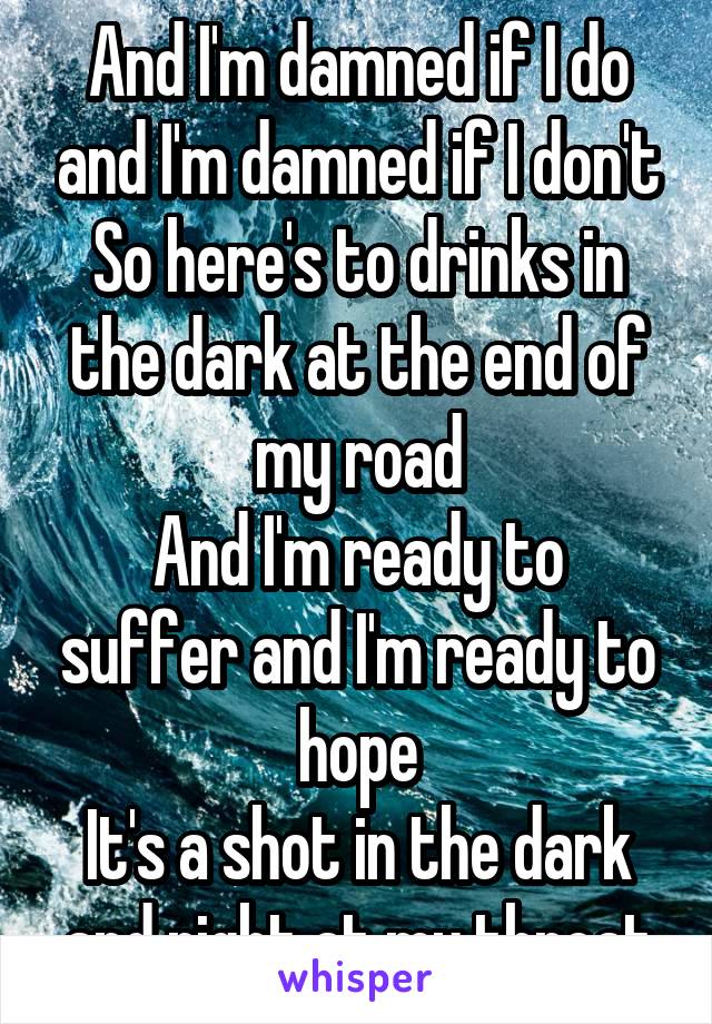 And I'm damned if I do and I'm damned if I don't
So here's to drinks in the dark at the end of my road
And I'm ready to suffer and I'm ready to hope
It's a shot in the dark and right at my throat